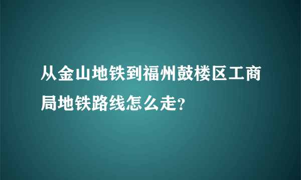 从金山地铁到福州鼓楼区工商局地铁路线怎么走？