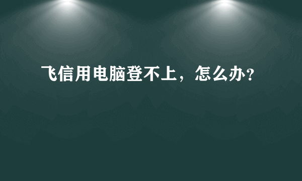 飞信用电脑登不上，怎么办？