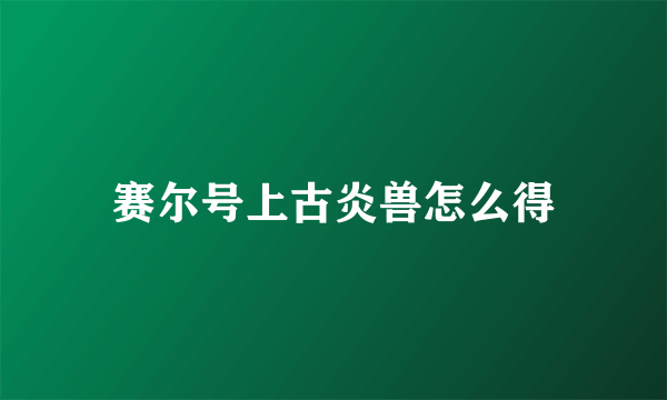 赛尔号上古炎兽怎么得