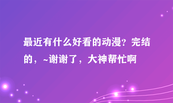 最近有什么好看的动漫？完结的，~谢谢了，大神帮忙啊