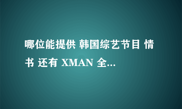 哪位能提供 韩国综艺节目 情书 还有 XMAN 全集的下载地址？ 高分悬赏！继续填分！