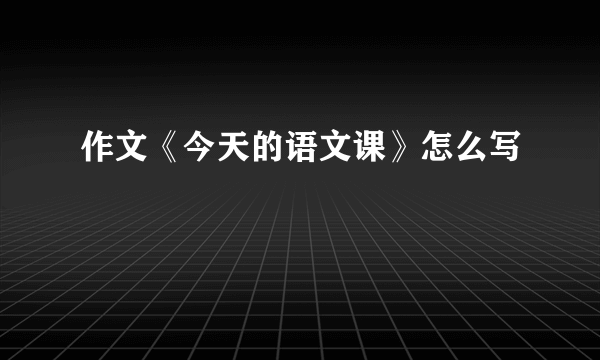 作文《今天的语文课》怎么写