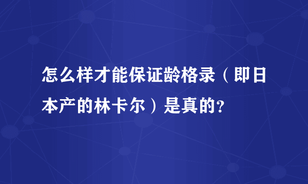 怎么样才能保证龄格录（即日本产的林卡尔）是真的？