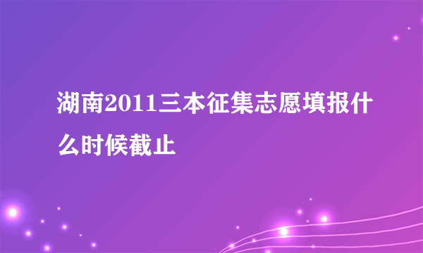 湖南2011三本征集志愿填报什么时候截止