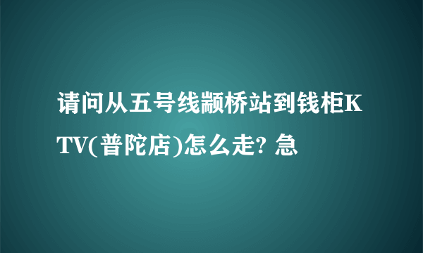 请问从五号线颛桥站到钱柜KTV(普陀店)怎么走? 急