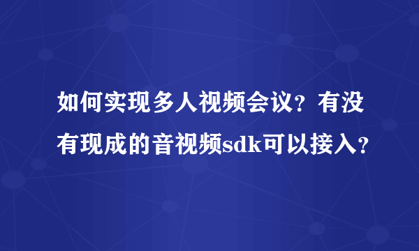 如何实现多人视频会议？有没有现成的音视频sdk可以接入？