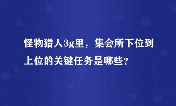 怪物猎人3g里，集会所下位到上位的关键任务是哪些？