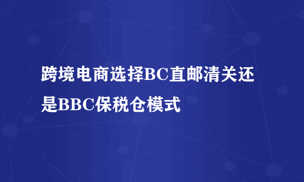 跨境电商选择BC直邮清关还是BBC保税仓模式