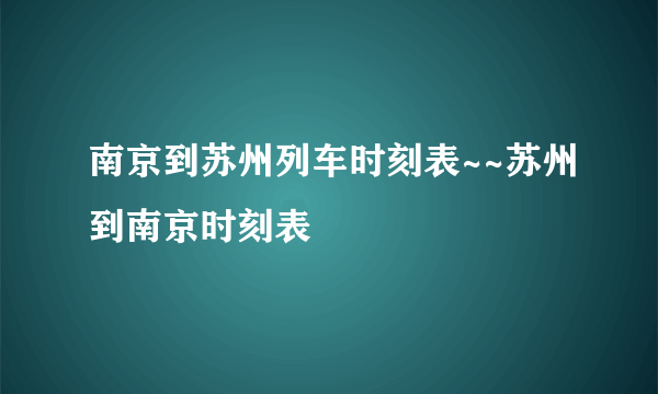 南京到苏州列车时刻表~~苏州到南京时刻表