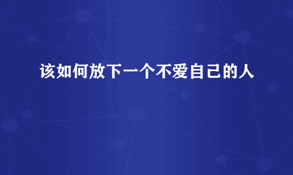 该如何放下一个不爱自己的人