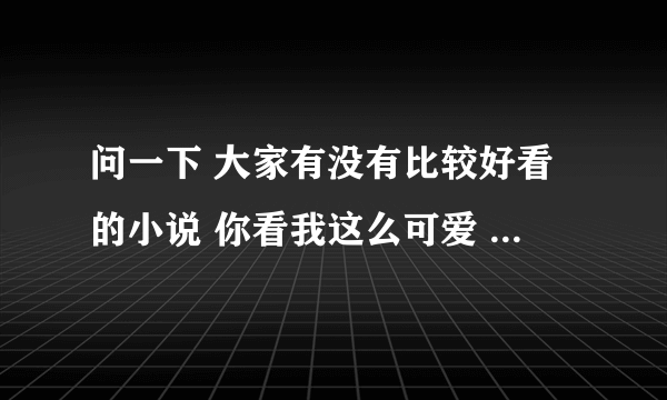 问一下 大家有没有比较好看的小说 你看我这么可爱 逗推荐下呗😃