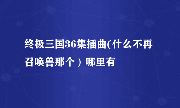 终极三国36集插曲(什么不再召唤兽那个）哪里有