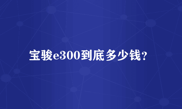 宝骏e300到底多少钱？