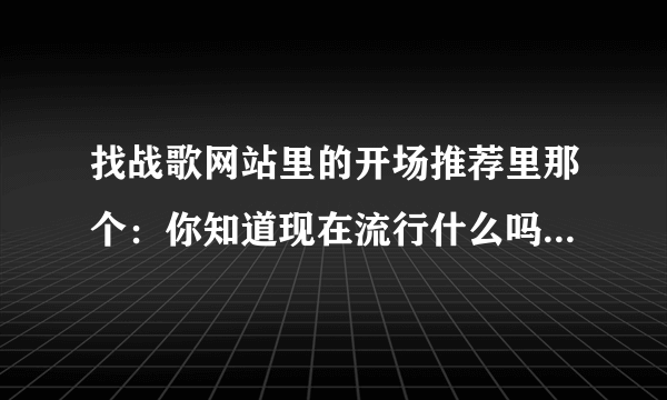 找战歌网站里的开场推荐里那个：你知道现在流行什么吗？后面的歌叫什么名字啊 谁能告诉我个网站