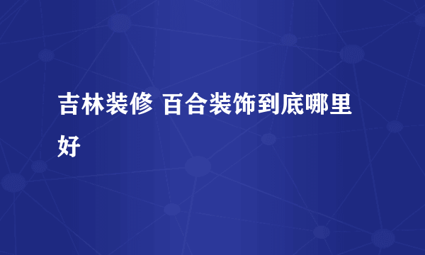 吉林装修 百合装饰到底哪里好