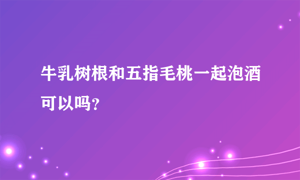 牛乳树根和五指毛桃一起泡酒可以吗？