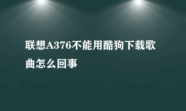 联想A376不能用酷狗下载歌曲怎么回事