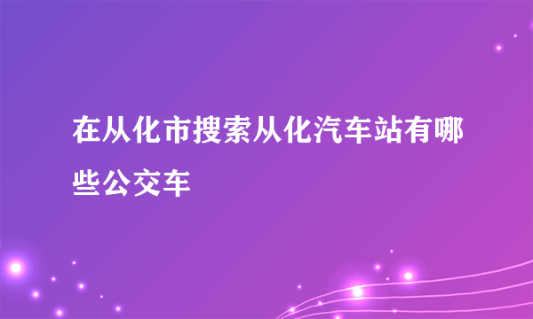 在从化市搜索从化汽车站有哪些公交车