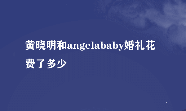 黄晓明和angelababy婚礼花费了多少