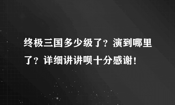 终极三国多少级了？演到哪里了？详细讲讲呗十分感谢！