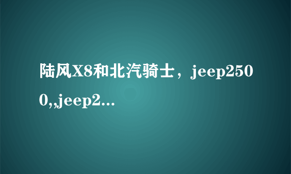 陆风X8和北汽骑士，jeep2500,,jeep2700相比，哪里不一样啊，有哪些优点，