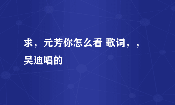 求，元芳你怎么看 歌词，，吴迪唱的