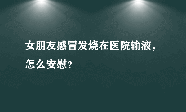 女朋友感冒发烧在医院输液，怎么安慰？