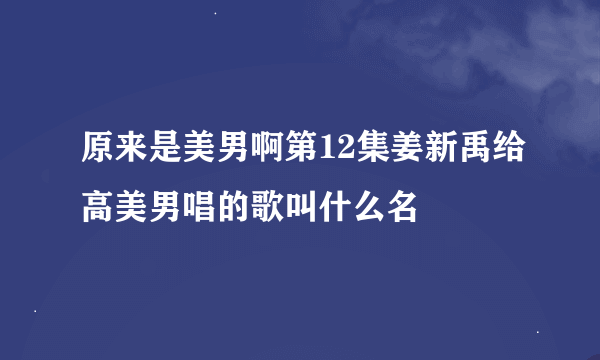 原来是美男啊第12集姜新禹给高美男唱的歌叫什么名