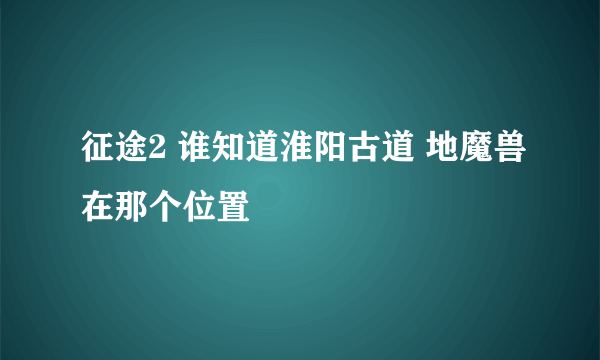 征途2 谁知道淮阳古道 地魔兽在那个位置