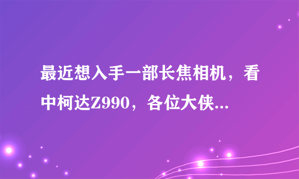 最近想入手一部长焦相机，看中柯达Z990，各位大侠给点意见、