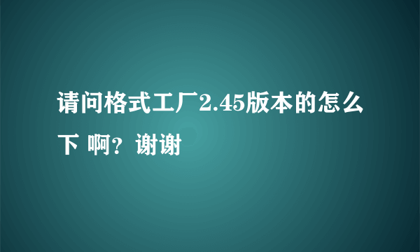 请问格式工厂2.45版本的怎么下 啊？谢谢