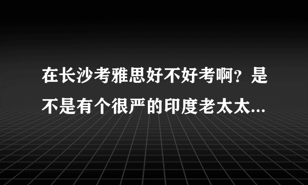 在长沙考雅思好不好考啊？是不是有个很严的印度老太太？不是说这些考官都是换着来的么？