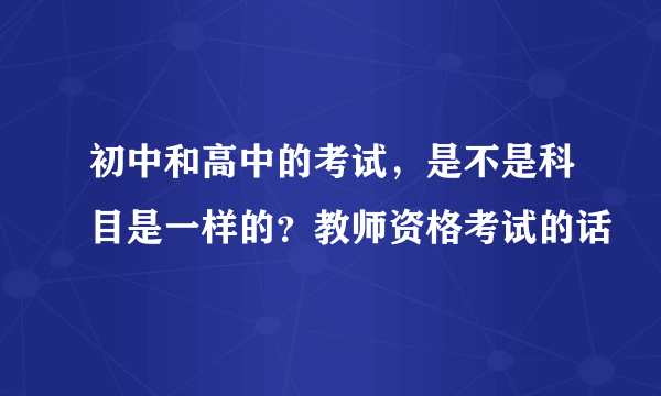 初中和高中的考试，是不是科目是一样的？教师资格考试的话