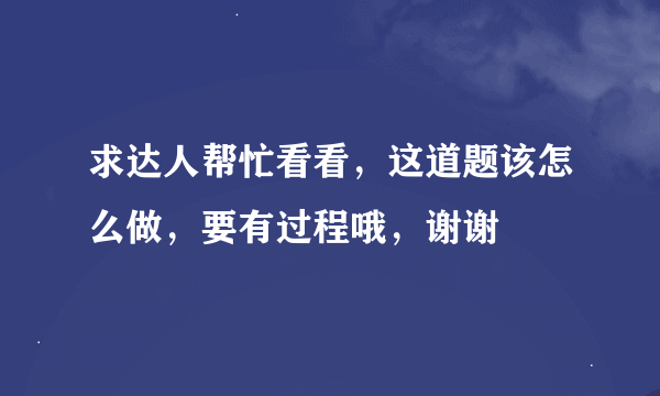 求达人帮忙看看，这道题该怎么做，要有过程哦，谢谢