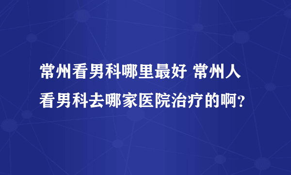 常州看男科哪里最好 常州人看男科去哪家医院治疗的啊？