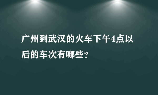 广州到武汉的火车下午4点以后的车次有哪些？