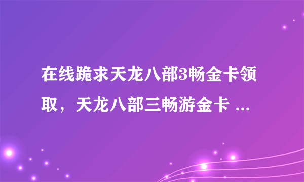 在线跪求天龙八部3畅金卡领取，天龙八部三畅游金卡 ，天龙八部3畅游金卡序列号，在哪免费获得