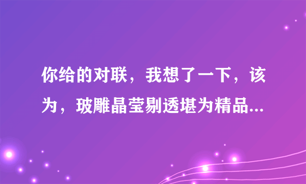 你给的对联，我想了一下，该为，玻雕晶莹剔透堪为精品、石刻惟妙惟肖巧夺天工 会不会好点？