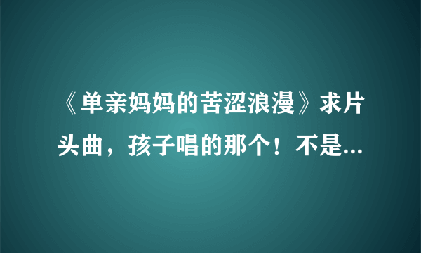 《单亲妈妈的苦涩浪漫》求片头曲，孩子唱的那个！不是何静唱的那个，那是片尾曲！！！！