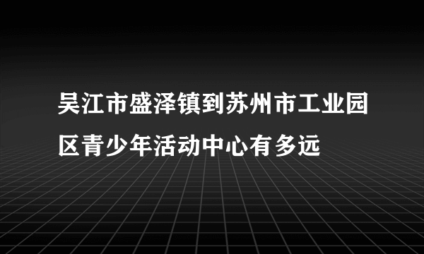 吴江市盛泽镇到苏州市工业园区青少年活动中心有多远