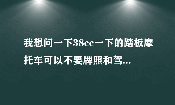 我想问一下38cc一下的踏板摩托车可以不要牌照和驾驶证吗？然后这种车