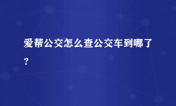 爱帮公交怎么查公交车到哪了？