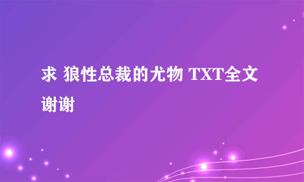 求 狼性总裁的尤物 TXT全文 谢谢