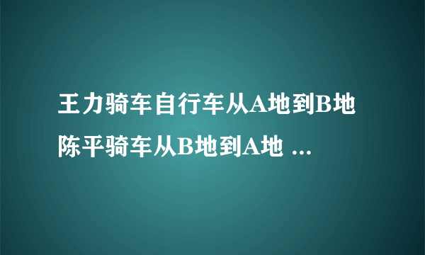 王力骑车自行车从A地到B地 陈平骑车从B地到A地 两人均速前进 已知两人在上午8时同时