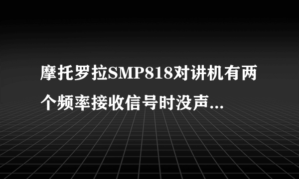 摩托罗拉SMP818对讲机有两个频率接收信号时没声音怎么办