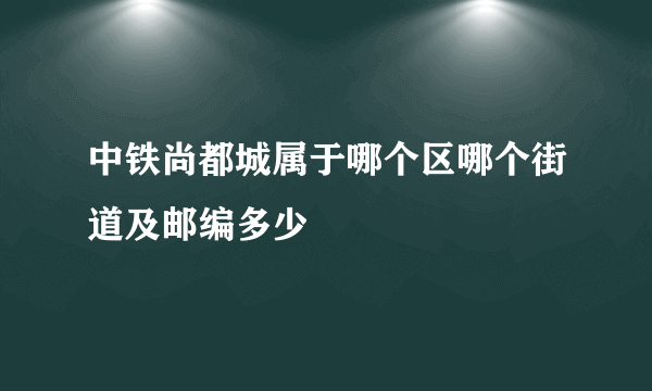 中铁尚都城属于哪个区哪个街道及邮编多少