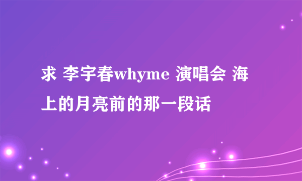 求 李宇春whyme 演唱会 海上的月亮前的那一段话