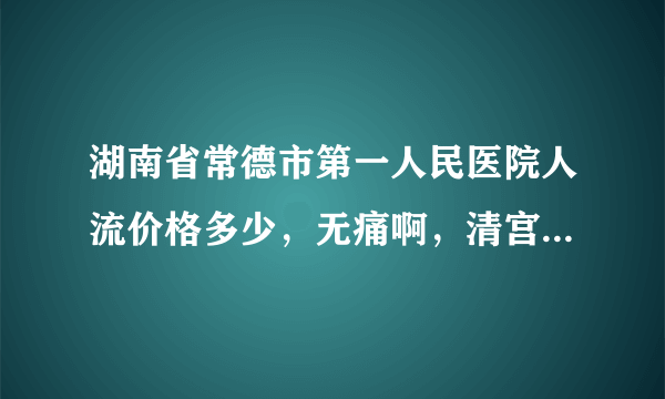 湖南省常德市第一人民医院人流价格多少，无痛啊，清宫啊什么的有知道的说清楚点