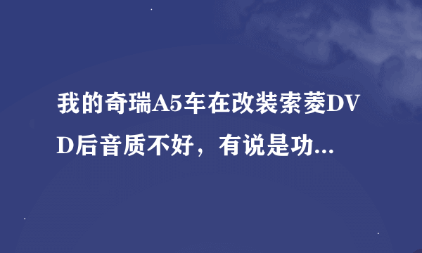 我的奇瑞A5车在改装索菱DVD后音质不好，有说是功率不够如何提升。请高人指教谢谢