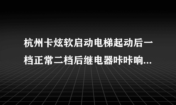 杭州卡炫软启动电梯起动后一档正常二档后继电器咔咔响电梯走的慢怎么回事